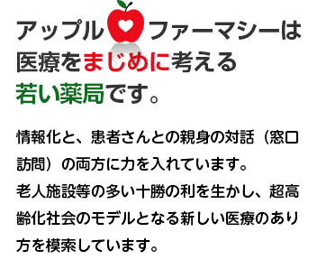 アップルファーマシーは医療をまじめに考える若い薬局です。老人施設等の多い十勝の利を生かし、超高齢化社会のモデルとなる新しい医療のあり方を模索しています。